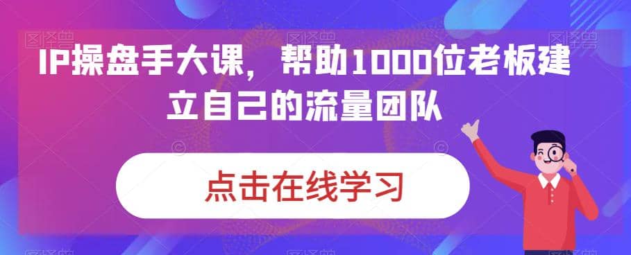 IP-操盘手大课，帮助1000位老板建立自己的流量团队（13节课）-智宝网创