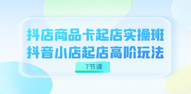 抖店-商品卡起店实战班，抖音小店起店高阶玩法（7节课）-智宝网创