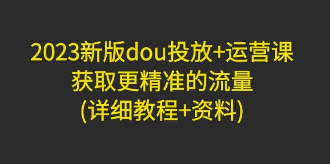 2023新版dou投放+运营课：获取更精准的流量(详细教程+资料)无水印-智宝网创