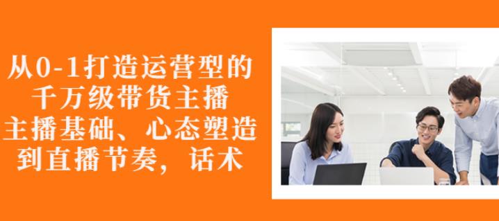 从0-1打造运营型的带货主播：主播基础、心态塑造，能力培养到直播节奏，话术进行全面讲解-智宝网创