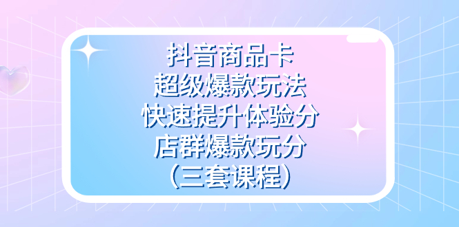 抖音商品卡-超级爆款玩法+快速提升体验分+店群爆款玩分（三套课程）-智宝网创