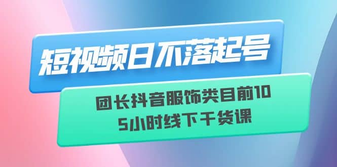 短视频日不落起号【6月11线下课】团长抖音服饰类目前10 5小时线下干货课-智宝网创