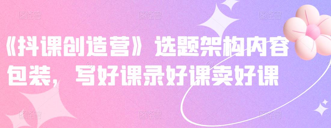 《抖课创造营》选题架构内容包装，写好课录好课卖好课-智宝网创