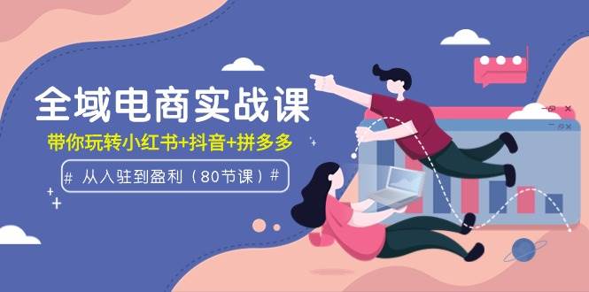 全域电商实战课：从入驻到盈利，带你玩转小红书+抖音+拼多多（80节课）-智宝网创
