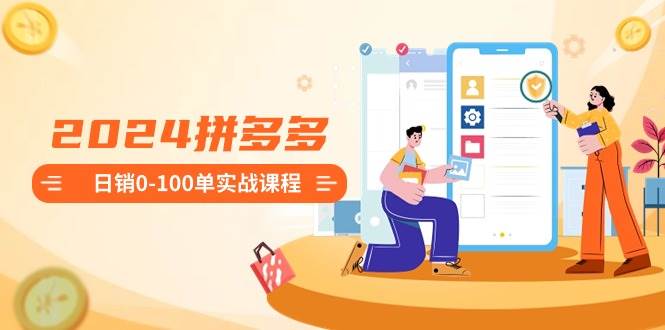 2024拼多多日销0-100单实战课程：新手注册开店到日销100单整套流程-智宝网创