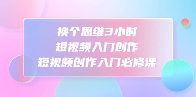 换个思维3小时短视频入门创作，短视频创作入门必修课-智宝网创