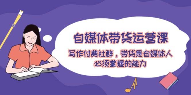 自媒体带货运营课：写作付费社群，带货是自媒体人必须掌握的能力-智宝网创