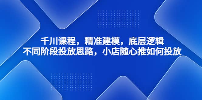千川课程，精准建模，底层逻辑，不同阶段投放思路，小店随心推如何投放-智宝网创