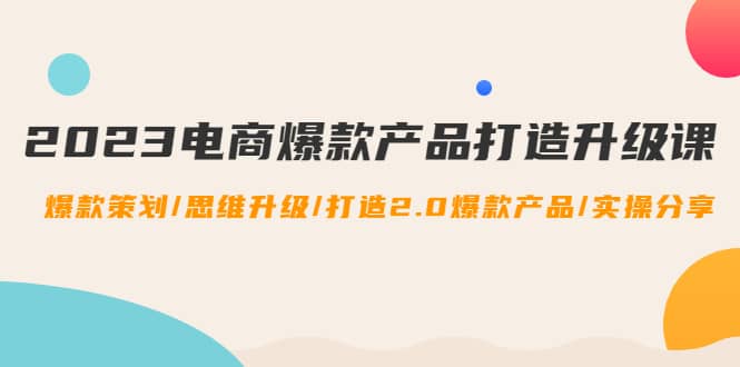 2023电商爆款产品打造升级课：爆款策划/思维升级/打造2.0爆款产品/【推荐】-智宝网创