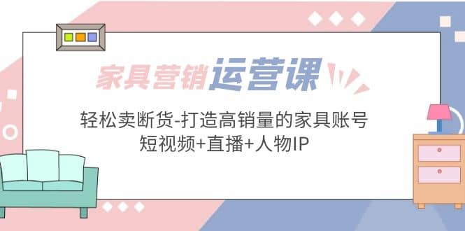 家具营销·运营实战 轻松卖断货-打造高销量的家具账号(短视频+直播+人物IP)-智宝网创