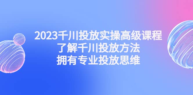 2023千川投放实操高级课程：了解千川投放方法，拥有专业投放思维-智宝网创
