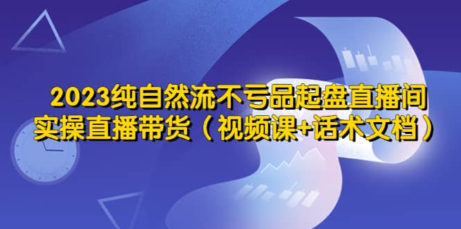 2023纯自然流不亏品起盘直播间，实操直播带货（视频课+话术文档）-智宝网创