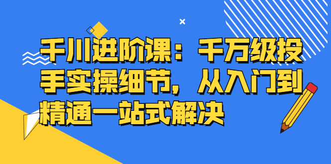 千川进阶课：千川投放细节实操，从入门到精通一站式解决-智宝网创