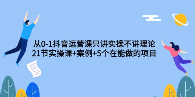 从0-1抖音运营课只讲实操不讲理论：21节实操课+案例+5个在能做的项目-智宝网创