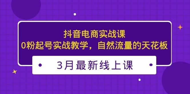 3月最新抖音电商实战课：0粉起号实战教学，自然流量的天花板-智宝网创