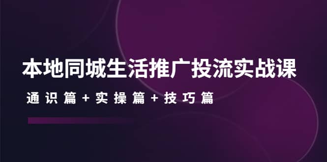 本地同城生活推广投流实战课：通识篇+实操篇+技巧篇-智宝网创