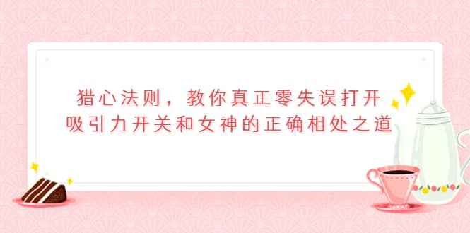 猎心法则，教你真正零失误打开吸引力开关和女神的正确相处之道-智宝网创