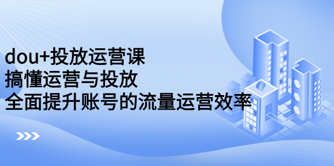 dou+投放运营课：搞懂运营与投放，全面提升账号的流量运营效率-智宝网创