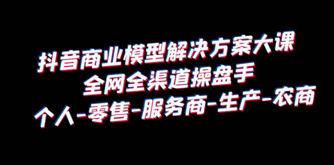 抖音商业 模型解决方案大课 全网全渠道操盘手 个人-零售-服务商-生产-农商-智宝网创