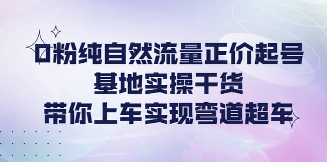 0粉纯自然流量正价起号基地实操干货，带你上车实现弯道超车-智宝网创