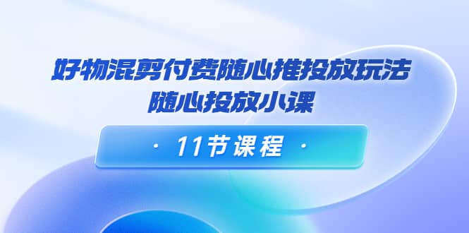好物混剪付费随心推投放玩法，随心投放小课（11节课程）-智宝网创