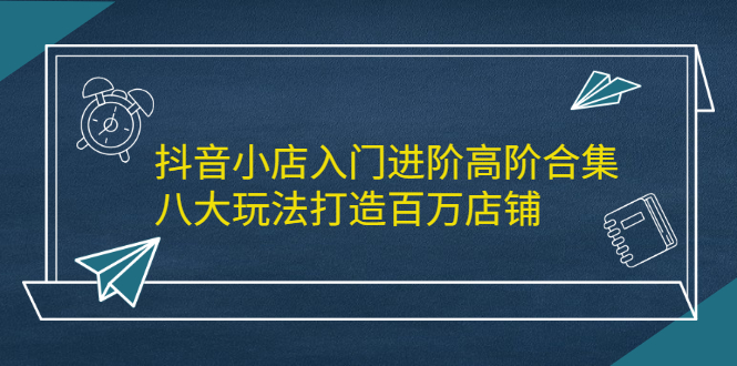 抖音小店入门进阶高阶合集，八大玩法打造百万店铺-智宝网创