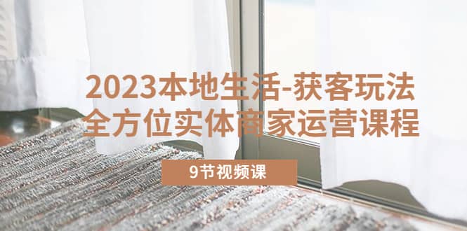 2023本地生活-获客玩法，全方位实体商家运营课程（9节视频课）-智宝网创