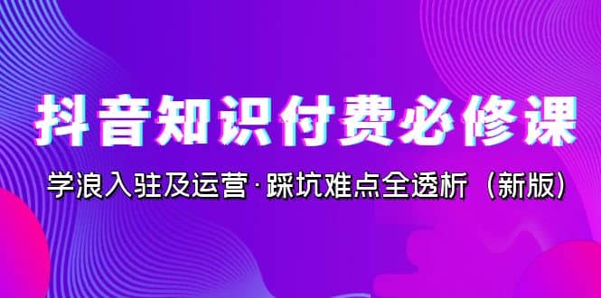 抖音·知识付费·必修课，学浪入驻及运营·踩坑难点全透析（2023新版）-智宝网创