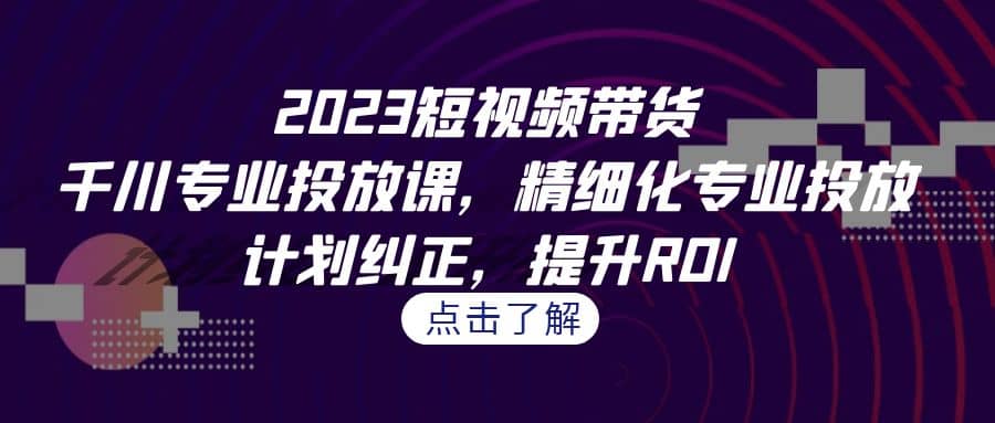 2023短视频带货-千川专业投放课，精细化专业投放，计划纠正，提升ROI-智宝网创