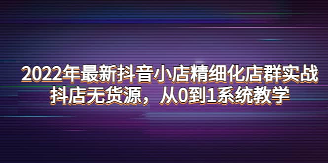 2022年最新抖音小店精细化店群实战，抖店无货源，从0到1系统教学-智宝网创