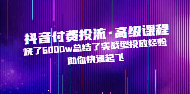 抖音付费投流·高级课程，烧了6000w总结了实战型投放经验，助你快速起飞-智宝网创
