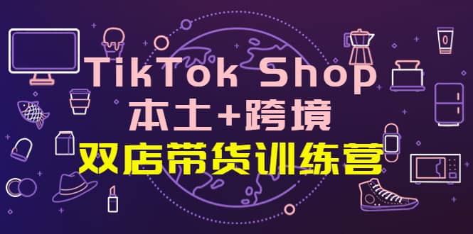TikTok Shop本土+跨境 双店带货训练营（第十五期）全球好物买卖 一店卖全球-智宝网创