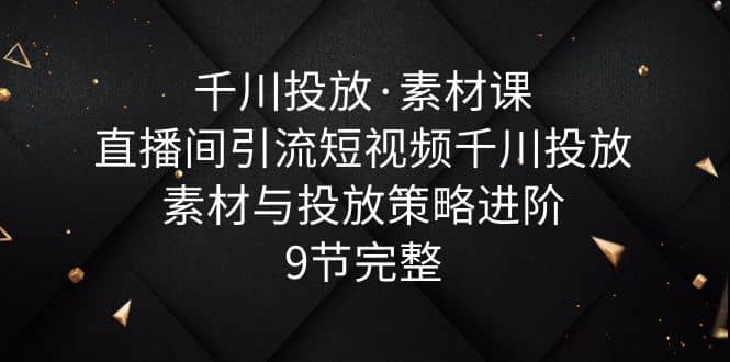 千川投放·素材课：直播间引流短视频千川投放素材与投放策略进阶，9节完整-智宝网创