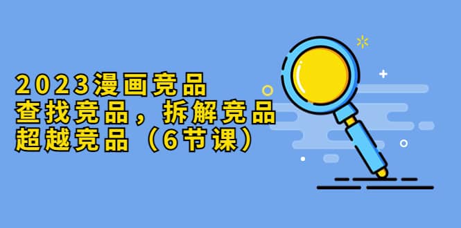 2023漫画竞品，查找竞品，拆解竞品，超越竞品（6节课）-智宝网创