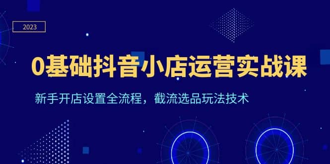 0基础抖音小店运营实战课，新手开店设置全流程，截流选品玩法技术-智宝网创