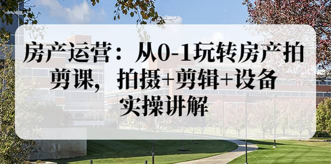 房产运营：从0-1玩转房产拍剪课，拍摄+剪辑+设备，实操讲解（价值899）-智宝网创