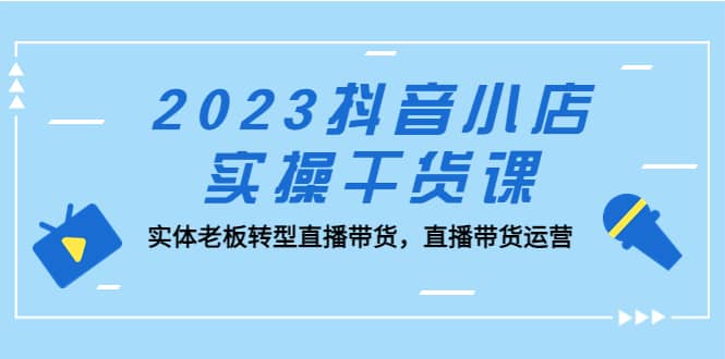 2023抖音小店实操干货课：实体老板转型直播带货，直播带货运营-智宝网创