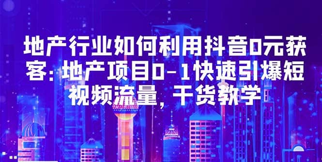 地产行业如何利用抖音0元获客：地产项目0-1快速引爆短视频流量，干货教学-智宝网创
