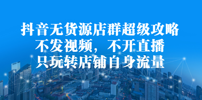 抖音无货源店群超级攻略：不发视频，不开直播，只玩转店铺自身流量-智宝网创