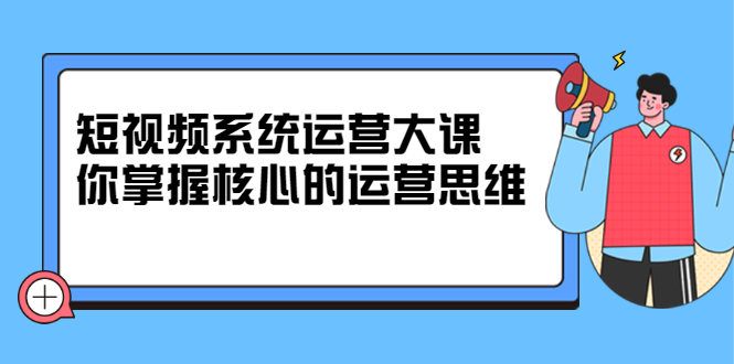 短视频系统运营大课，你掌握核心的运营思维 价值7800元-智宝网创