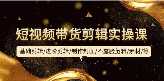 短视频带货剪辑实操课：基础剪辑/进阶剪辑/制作封面/不露脸剪辑/素材/等等-智宝网创