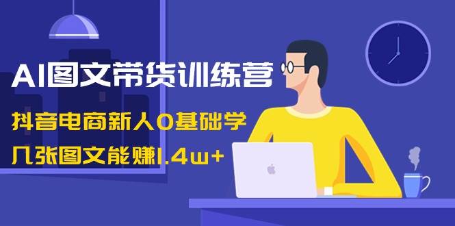 AI图文带货训练营：抖音电商新人0基础学，几张图文能赚1.4w+-智宝网创
