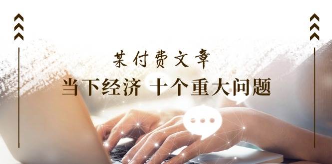 某付费文章《当下经济 十个重大问题》覆盖了大家关心的全部经济类话题-智宝网创