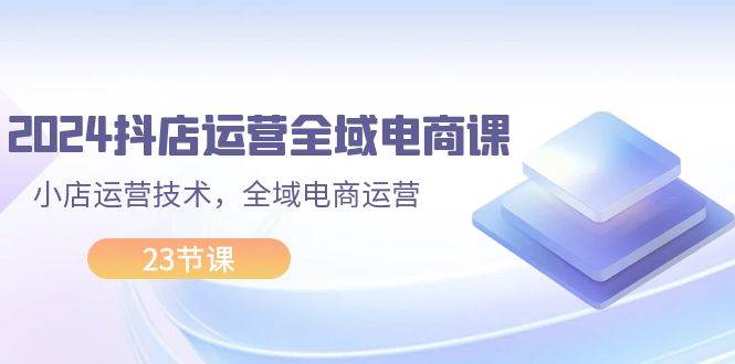 2024抖店运营-全域电商课，小店运营技术，全域电商运营（23节课）-智宝网创