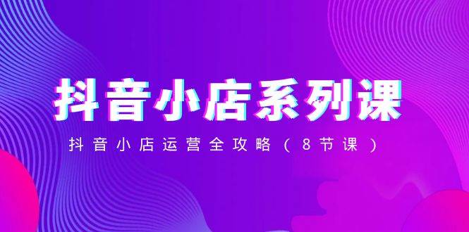 抖音小店-系列课，抖音小店运营全攻略（8节课）-智宝网创