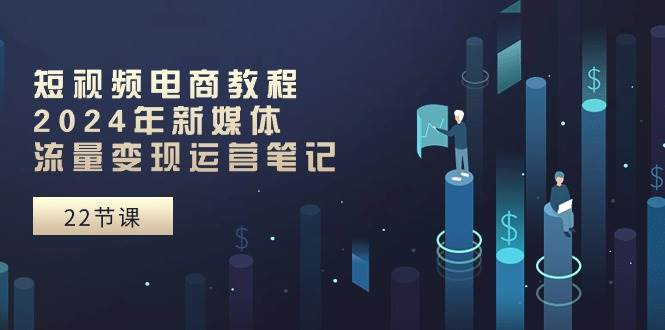 短视频电商教程：2024年新媒体流量变现运营笔记（25节课）-智宝网创