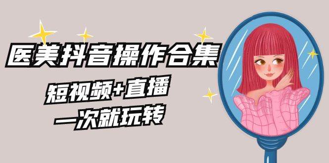 美业全干货·生美·医美抖音操作合集，短视频+直播，一次就玩转-智宝网创