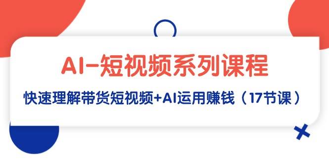 AI-短视频系列课程，快速理解带货短视频+AI运用赚钱（17节课）-智宝网创