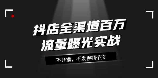 抖店-全渠道百万流量曝光实战，不开播，不发视频带货（16节课）-智宝网创