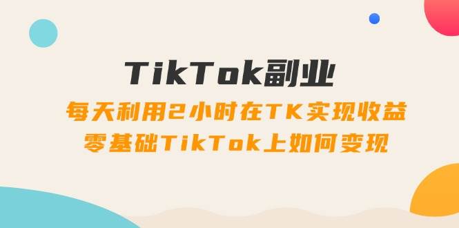 TikTok副业：每天利用2小时在TK实现收益，零基础TikTok上如何变现，34节程-智宝网创
